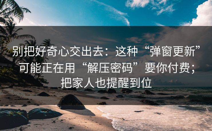 别把好奇心交出去：这种“弹窗更新”可能正在用“解压密码”要你付费；把家人也提醒到位