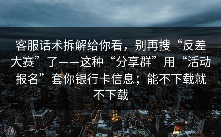 客服话术拆解给你看，别再搜“反差大赛”了——这种“分享群”用“活动报名”套你银行卡信息；能不下载就不下载