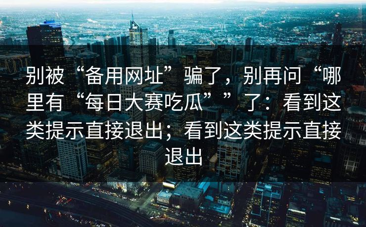 别被“备用网址”骗了，别再问“哪里有“每日大赛吃瓜””了：看到这类提示直接退出；看到这类提示直接退出