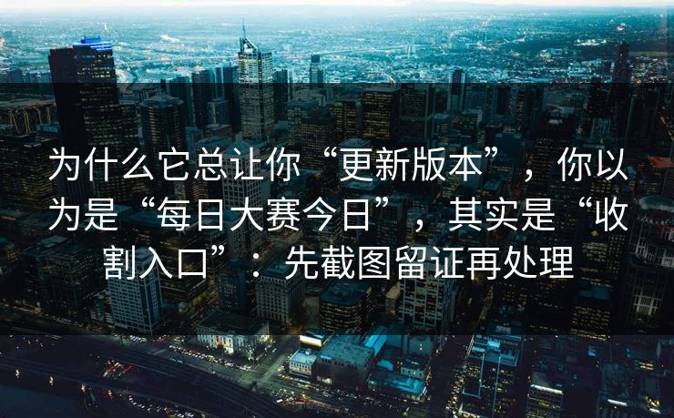 为什么它总让你“更新版本”，你以为是“每日大赛今日”，其实是“收割入口”：先截图留证再处理