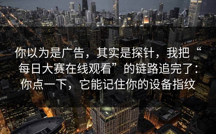 你以为是广告，其实是探针，我把“每日大赛在线观看”的链路追完了：你点一下，它能记住你的设备指纹