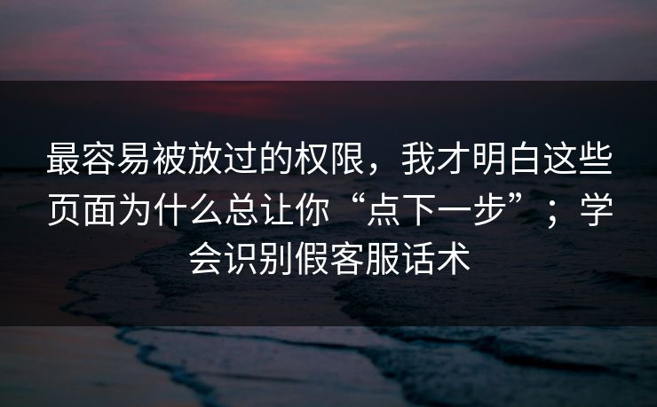 最容易被放过的权限，我才明白这些页面为什么总让你“点下一步”；学会识别假客服话术