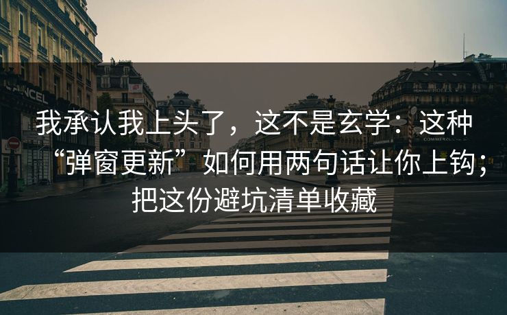 我承认我上头了，这不是玄学：这种“弹窗更新”如何用两句话让你上钩；把这份避坑清单收藏
