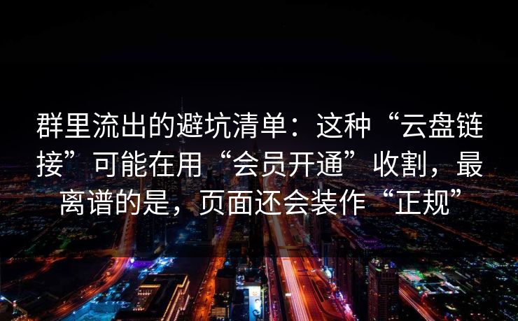 群里流出的避坑清单：这种“云盘链接”可能在用“会员开通”收割，最离谱的是，页面还会装作“正规”