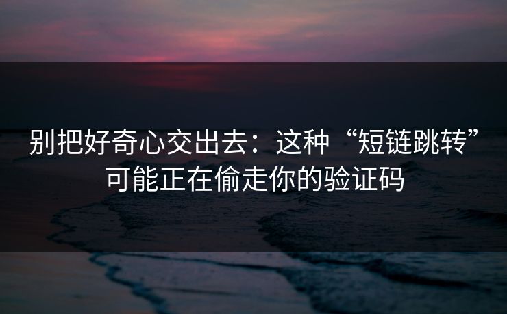 别把好奇心交出去：这种“短链跳转”可能正在偷走你的验证码