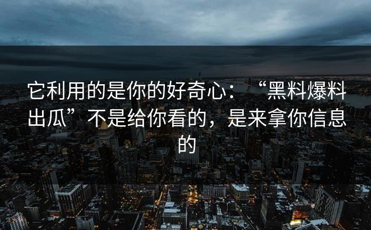 它利用的是你的好奇心:“黑料爆料出瓜”不是给你看的,是来拿你信息的 它利用的是你的好奇心:“黑料爆料出瓜”不是给你看的,是来拿你信息的