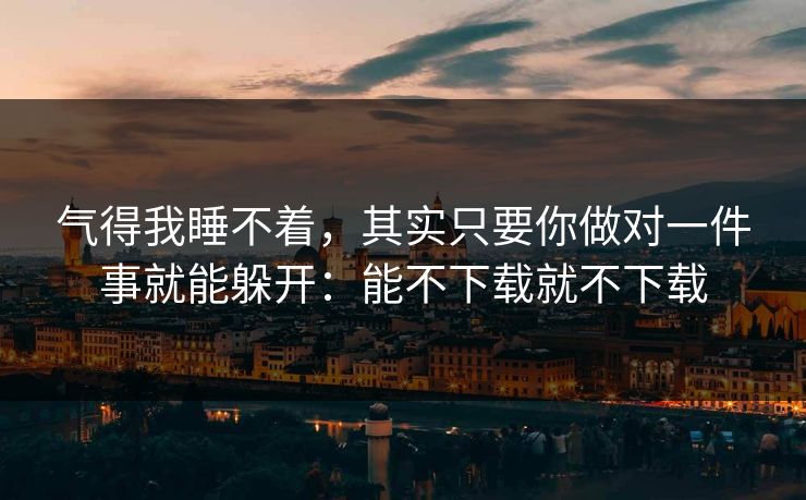 气得我睡不着,其实只要你做对一件事就能躲开:能不下载就不下载 气得我睡不着,其实只要你做对一件事就能躲开:能不下载就不下载