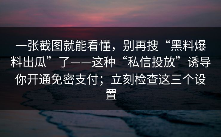 一张截图就能看懂,别再搜“黑料爆料出瓜”了——这种“私信投放”诱导你开通免密支付;立刻检查这三个设置 一张截图就能看懂,别再搜“黑料爆料出瓜”了——这种“私信投放”诱导你开通免密支付;立刻检查这三个设置