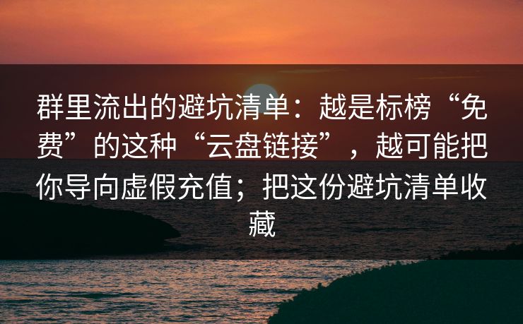 群里流出的避坑清单:越是标榜“免费”的这种“云盘链接”,越可能把你导向虚假充值;把这份避坑清单收藏 群里流出的避坑清单:越是标榜“免费”的这种“云盘链接”,越可能把你导向虚假充值;把这份避坑清单收藏