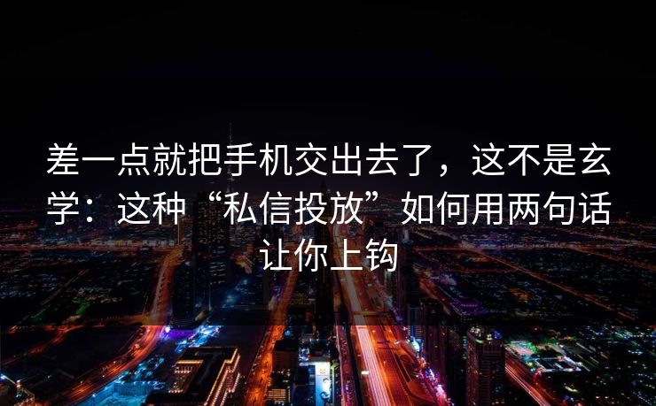 差一点就把手机交出去了，这不是玄学：这种“私信投放”如何用两句话让你上钩