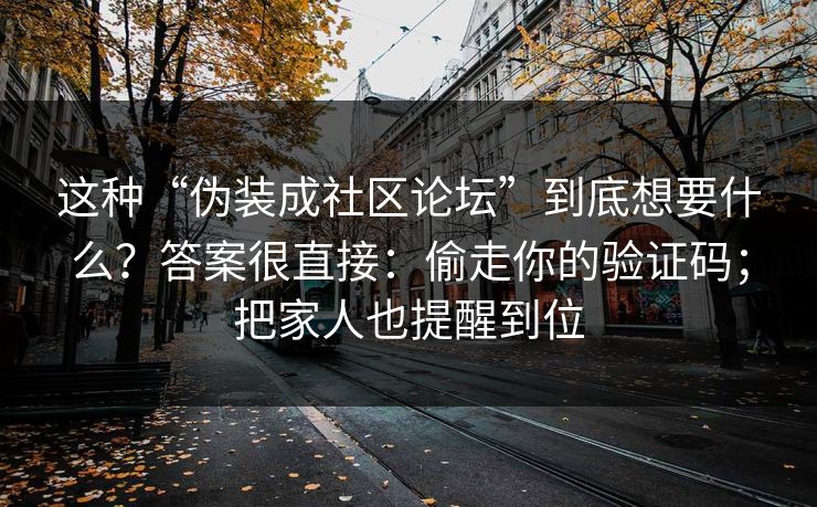 这种“伪装成社区论坛”到底想要什么？答案很直接：偷走你的验证码；把家人也提醒到位