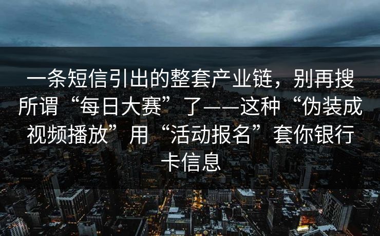一条短信引出的整套产业链,别再搜所谓“每日大赛”了——这种“伪装成视频播放”用“活动报名”套你银行卡信息 一条短信引出的整套产业链,别再搜所谓“每日大赛”了——这种“伪装成视频播放”用“活动报名”套你银行卡信息