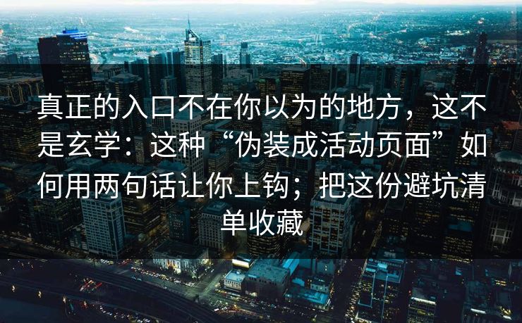 真正的入口不在你以为的地方,这不是玄学:这种“伪装成活动页面”如何用两句话让你上钩;把这份避坑清单收藏 真正的入口不在你以为的地方,这不是玄学:这种“伪装成活动页面”如何用两句话让你上钩;把这份避坑清单收藏