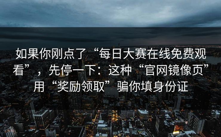 如果你刚点了“每日大赛在线免费观看”,先停一下:这种“官网镜像页”用“奖励领取”骗你填身份证 如果你刚点了“每日大赛在线免费观看”,先停一下:这种“官网镜像页”用“奖励领取”骗你填身份证