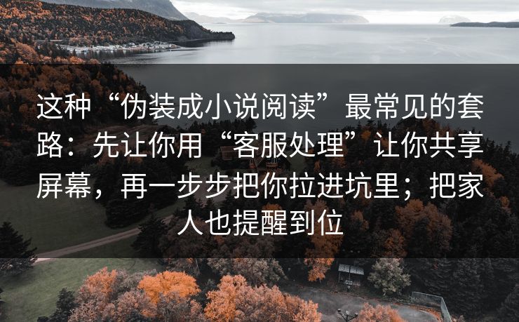 这种“伪装成小说阅读”最常见的套路:先让你用“客服处理”让你共享屏幕,再一步步把你拉进坑里;把家人也提醒到位 这种“伪装成小说阅读”最常见的套路:先让你用“客服处理”让你共享屏幕,再一步步把你拉进坑里;把家人也提醒到位