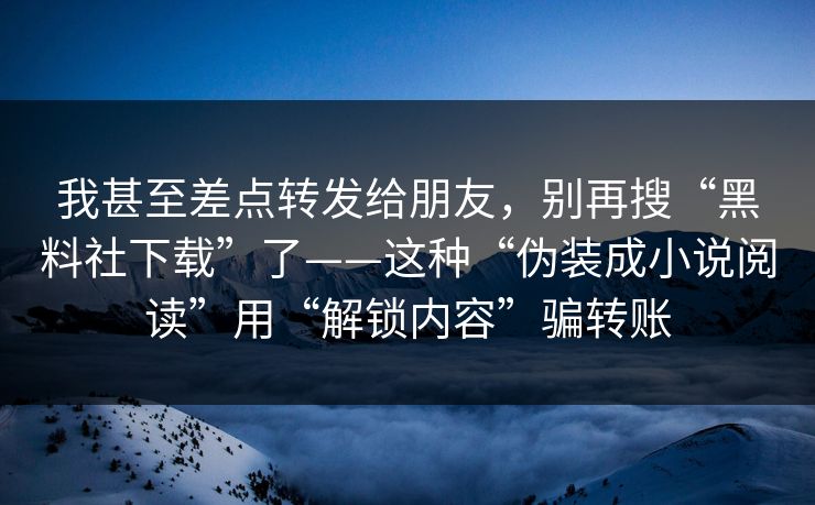 我甚至差点转发给朋友,别再搜“黑料社下载”了——这种“伪装成小说阅读”用“解锁内容”骗转账 我甚至差点转发给朋友,别再搜“黑料社下载”了——这种“伪装成小说阅读”用“解锁内容”骗转账