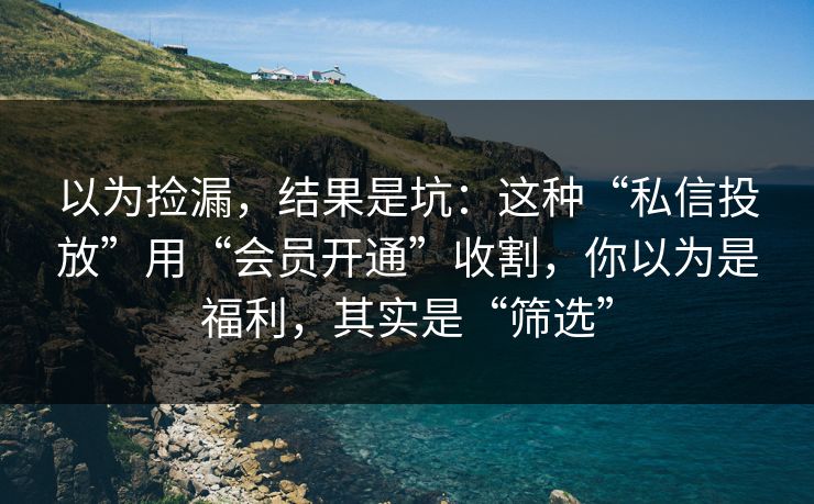以为捡漏,结果是坑:这种“私信投放”用“会员开通”收割,你以为是福利,其实是“筛选” 以为捡漏,结果是坑:这种“私信投放”用“会员开通”收割,你以为是福利,其实是“筛选”
