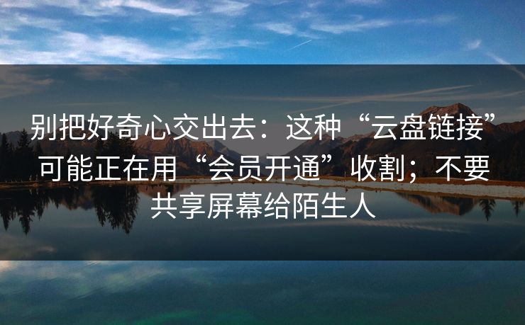 别把好奇心交出去:这种“云盘链接”可能正在用“会员开通”收割;不要共享屏幕给陌生人 别把好奇心交出去:这种“云盘链接”可能正在用“会员开通”收割;不要共享屏幕给陌生人