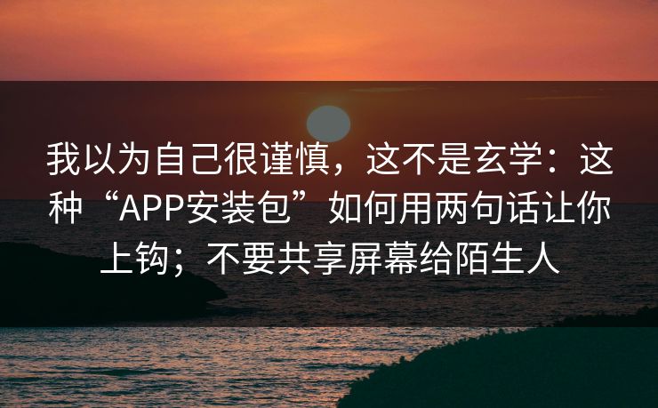 我以为自己很谨慎,这不是玄学:这种“APP安装包”如何用两句话让你上钩;不要共享屏幕给陌生人 我以为自己很谨慎,这不是玄学:这种“APP安装包”如何用两句话让你上钩;不要共享屏幕给陌生人