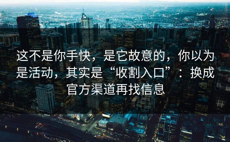 这不是你手快,是它故意的,你以为是活动,其实是“收割入口”:换成官方渠道再找信息 这不是你手快,是它故意的,你以为是活动,其实是“收割入口”:换成官方渠道再找信息