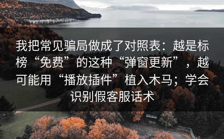 我把常见骗局做成了对照表:越是标榜“免费”的这种“弹窗更新”,越可能用“播放插件”植入木马;学会识别假客服话术 我把常见骗局做成了对照表:越是标榜“免费”的这种“弹窗更新”,越可能用“播放插件”植入木马;学会识别假客服话术