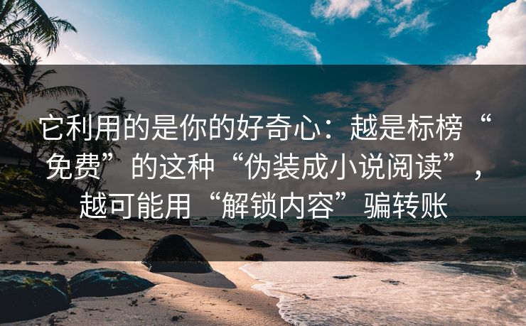它利用的是你的好奇心:越是标榜“免费”的这种“伪装成小说阅读”,越可能用“解锁内容”骗转账 它利用的是你的好奇心:越是标榜“免费”的这种“伪装成小说阅读”,越可能用“解锁内容”骗转账