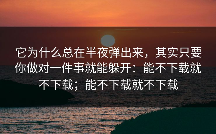 它为什么总在半夜弹出来,其实只要你做对一件事就能躲开:能不下载就不下载;能不下载就不下载 它为什么总在半夜弹出来,其实只要你做对一件事就能躲开:能不下载就不下载;能不下载就不下载