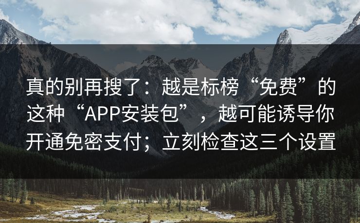 真的别再搜了:越是标榜“免费”的这种“APP安装包”,越可能诱导你开通免密支付;立刻检查这三个设置 真的别再搜了:越是标榜“免费”的这种“APP安装包”,越可能诱导你开通免密支付;立刻检查这三个设置