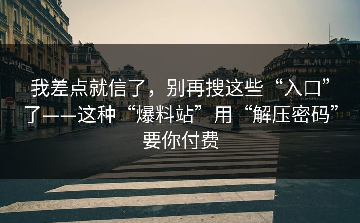 我差点就信了,别再搜这些“入口”了——这种“爆料站”用“解压密码”要你付费 我差点就信了,别再搜这些“入口”了——这种“爆料站”用“解压密码”要你付费