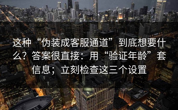 这种“伪装成客服通道”到底想要什么?答案很直接:用“验证年龄”套信息;立刻检查这三个设置 这种“伪装成客服通道”到底想要什么?答案很直接:用“验证年龄”套信息;立刻检查这三个设置