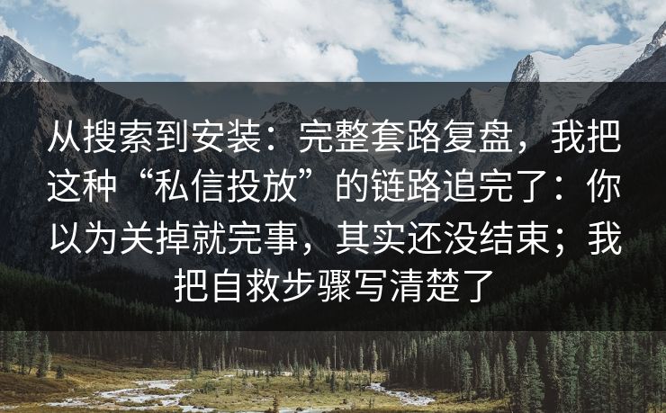 从搜索到安装：完整套路复盘，我把这种“私信投放”的链路追完了：你以为关掉就完事，其实还没结束；我把自救步骤写清楚了