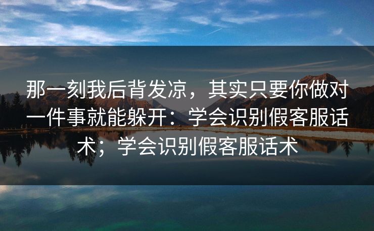 那一刻我后背发凉,其实只要你做对一件事就能躲开:学会识别假客服话术;学会识别假客服话术 那一刻我后背发凉,其实只要你做对一件事就能躲开:学会识别假客服话术;学会识别假客服话术