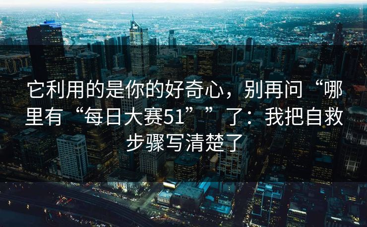 它利用的是你的好奇心,别再问“哪里有“每日大赛51””了:我把自救步骤写清楚了 它利用的是你的好奇心,别再问“哪里有“每日大赛51””了:我把自救步骤写清楚了