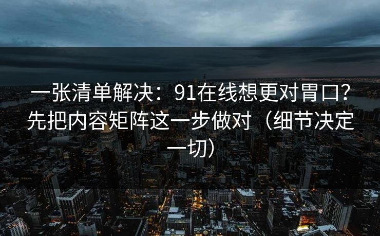 一张清单解决：91在线想更对胃口？先把内容矩阵这一步做对（细节决定一切）
