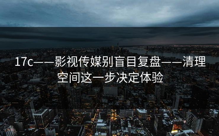 17c——影视传媒别盲目复盘——清理空间这一步决定体验